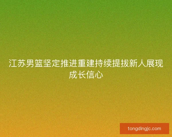 江苏男篮坚定推进重建持续提拔新人展现成长信心