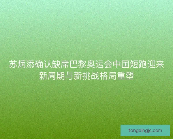 苏炳添确认缺席巴黎奥运会中国短跑迎来新周期与新挑战格局重塑