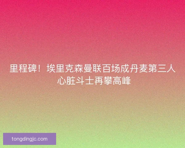 里程碑！埃里克森曼联百场成丹麦第三人 心脏斗士再攀高峰