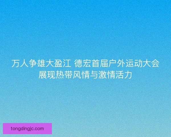 万人争雄大盈江 德宏首届户外运动大会展现热带风情与激情活力