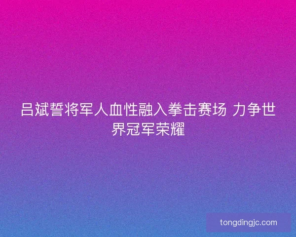 吕斌誓将军人血性融入拳击赛场 力争世界冠军荣耀