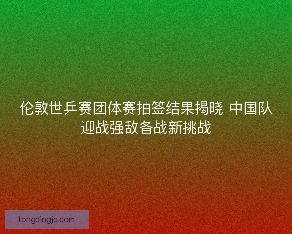 伦敦世乒赛团体赛抽签结果揭晓 中国队迎战强敌备战新挑战