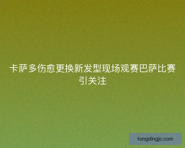 卡萨多伤愈更换新发型现场观赛巴萨比赛引关注