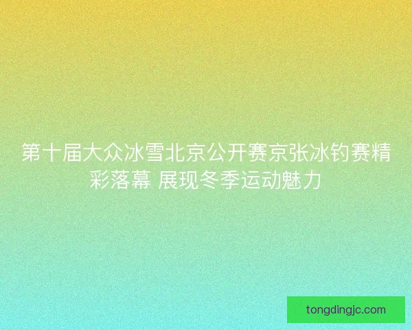 第十届大众冰雪北京公开赛京张冰钓赛精彩落幕 展现冬季运动魅力