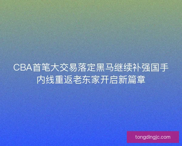 CBA首笔大交易落定黑马继续补强国手内线重返老东家开启新篇章
