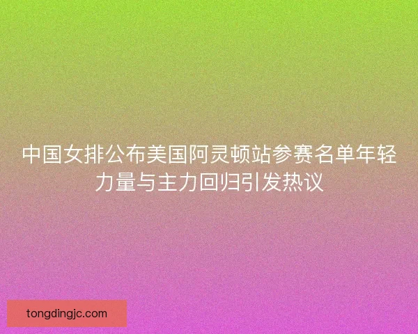 中国女排公布美国阿灵顿站参赛名单年轻力量与主力回归引发热议