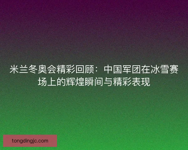 米兰冬奥会精彩回顾：中国军团在冰雪赛场上的辉煌瞬间与精彩表现