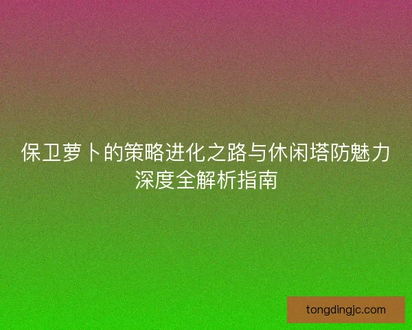 保卫萝卜的策略进化之路与休闲塔防魅力深度全解析指南