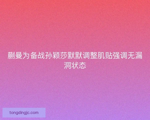 蒯曼为备战孙颖莎默默调整肌贴强调无漏洞状态