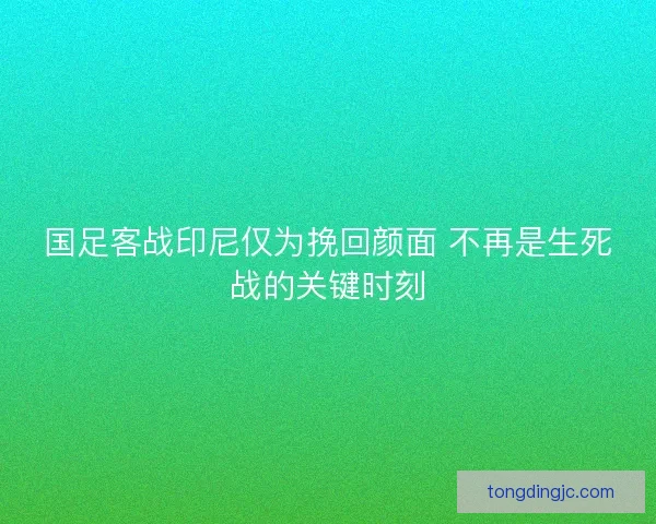 国足客战印尼仅为挽回颜面 不再是生死战的关键时刻