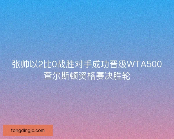 张帅以2比0战胜对手成功晋级WTA500查尔斯顿资格赛决胜轮