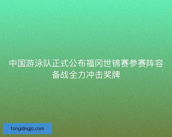 中国游泳队正式公布福冈世锦赛参赛阵容备战全力冲击奖牌