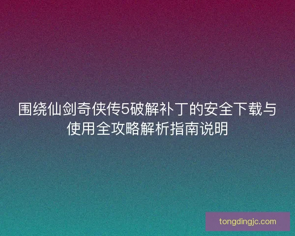 围绕仙剑奇侠传5破解补丁的安全下载与使用全攻略解析指南说明
