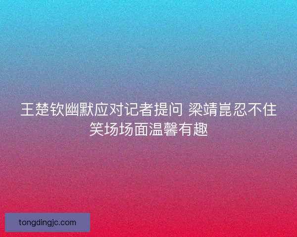 王楚钦幽默应对记者提问 梁靖崑忍不住笑场场面温馨有趣